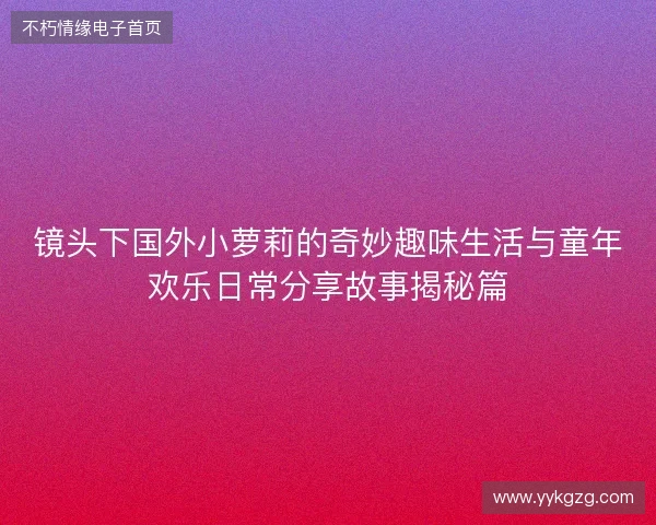 镜头下国外小萝莉的奇妙趣味生活与童年欢乐日常分享故事揭秘篇
